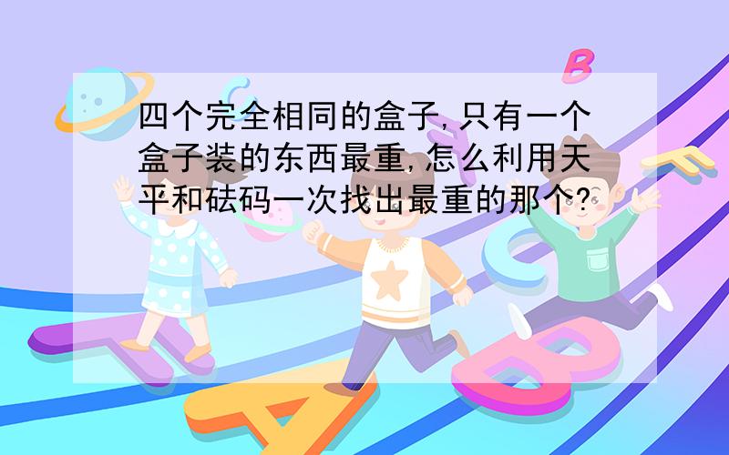 四个完全相同的盒子,只有一个盒子装的东西最重,怎么利用天平和砝码一次找出最重的那个?