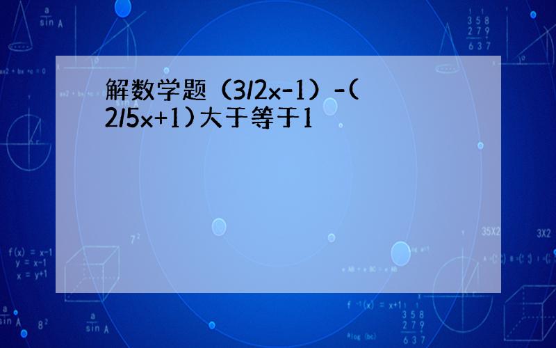 解数学题（3/2x-1）-(2/5x+1)大于等于1