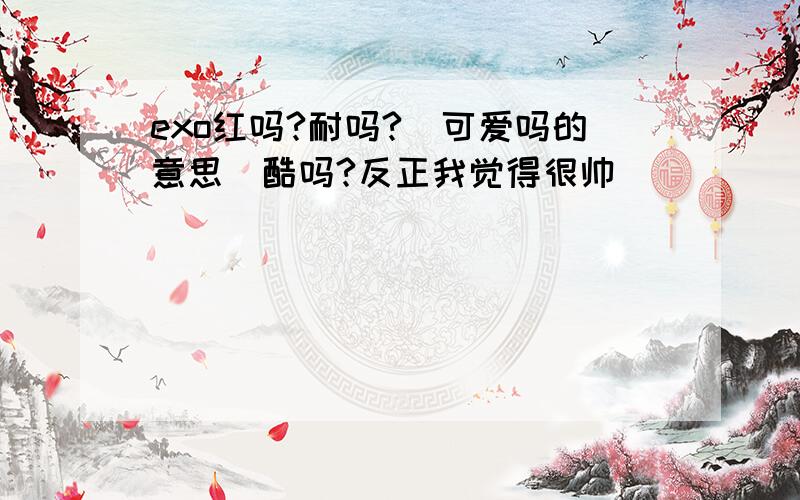 exo红吗?耐吗?（可爱吗的意思）酷吗?反正我觉得很帅