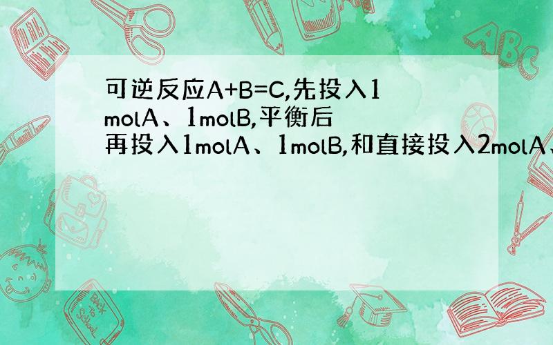 可逆反应A+B=C,先投入1molA、1molB,平衡后再投入1molA、1molB,和直接投入2molA、2molB,