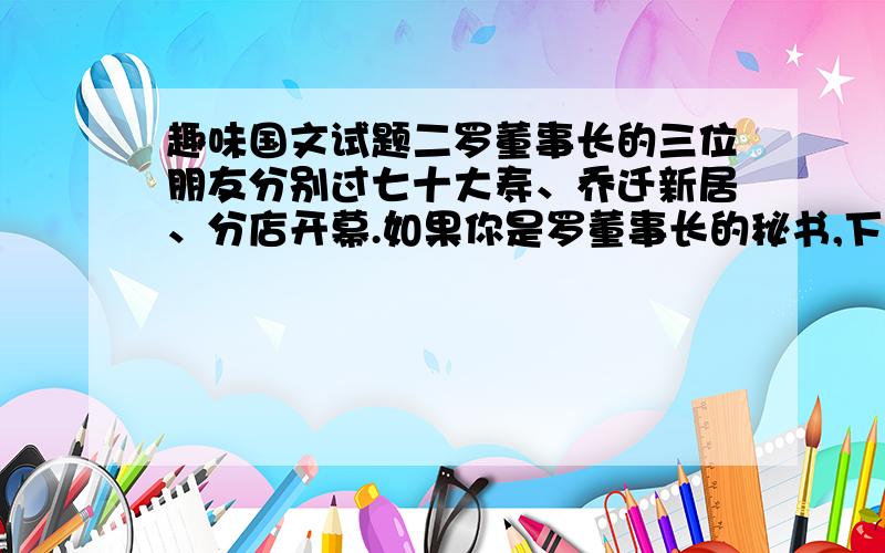 趣味国文试题二罗董事长的三位朋友分别过七十大寿、乔迁新居、分店开幕.如果你是罗董事长的秘书,下面三副对联该如何送才恰当?