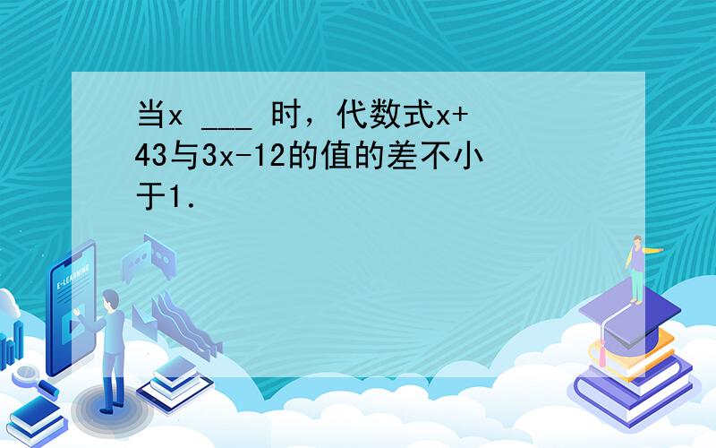 当x ___ 时，代数式x+43与3x-12的值的差不小于1．