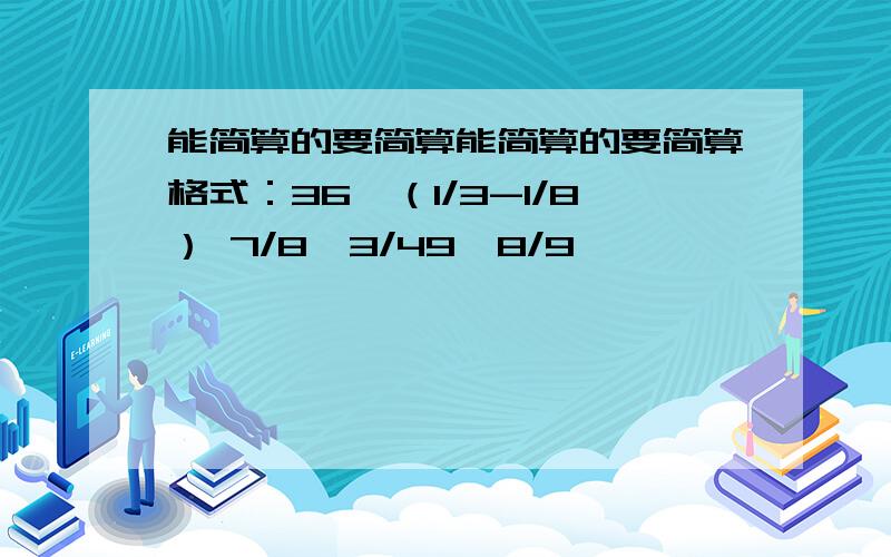 能简算的要简算能简算的要简算格式：36×（1/3-1/8） 7/8×3/49×8/9