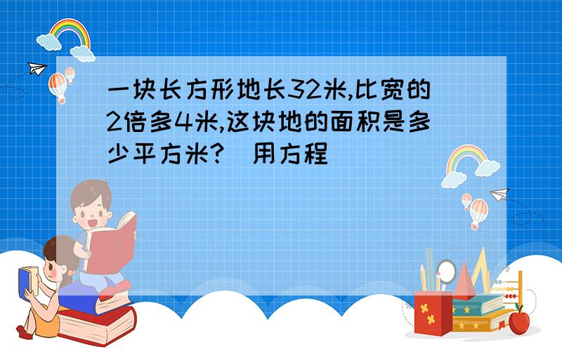 一块长方形地长32米,比宽的2倍多4米,这块地的面积是多少平方米?（用方程）