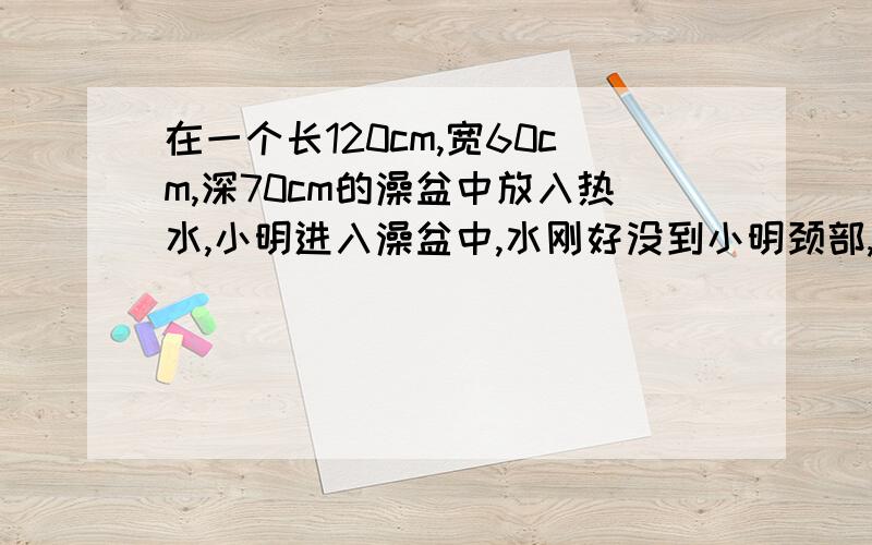 在一个长120cm,宽60cm,深70cm的澡盆中放入热水,小明进入澡盆中,水刚好没到小明颈部,此时水已上升了20cm.