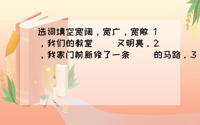 选词填空宽阔，宽广，宽敞 1，我们的教室( )又明亮。2，我家门前新修了一条( )的马路。3，( )的大草原，一望无际。