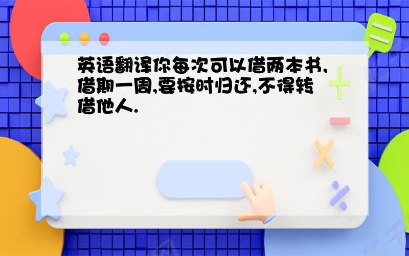 英语翻译你每次可以借两本书,借期一周,要按时归还,不得转借他人.