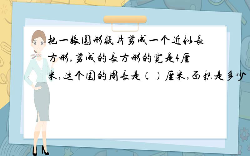 把一张圆形纸片剪成一个近似长方形,剪成的长方形的宽是4厘米,这个圆的周长是（）厘米,面积是多少