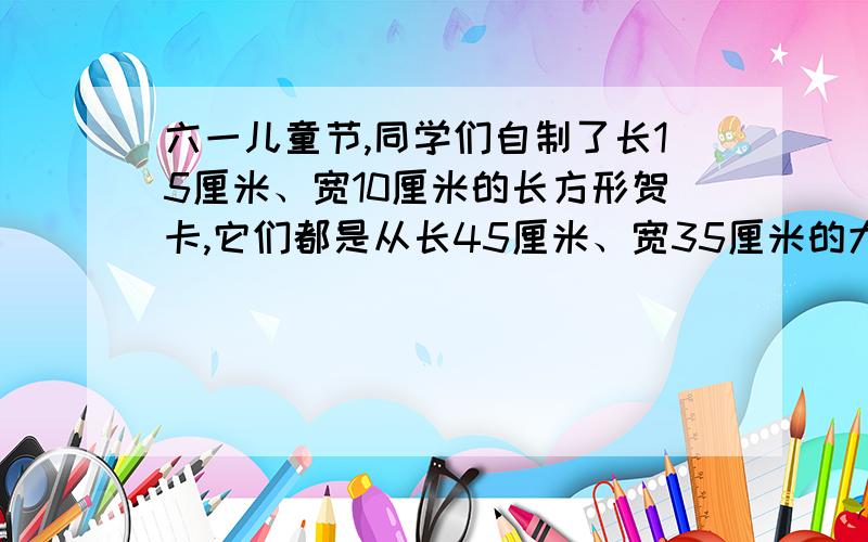 六一儿童节,同学们自制了长15厘米、宽10厘米的长方形贺卡,它们都是从长45厘米、宽35厘米的大长方形纸上