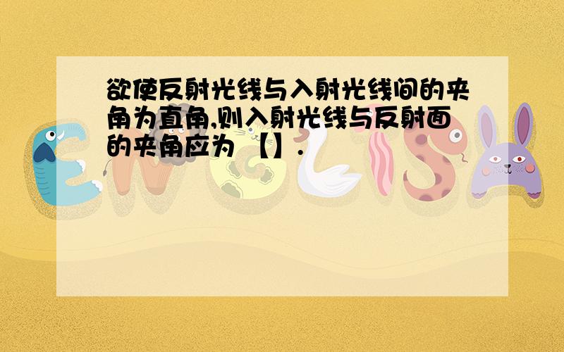 欲使反射光线与入射光线间的夹角为直角,则入射光线与反射面的夹角应为 【】.