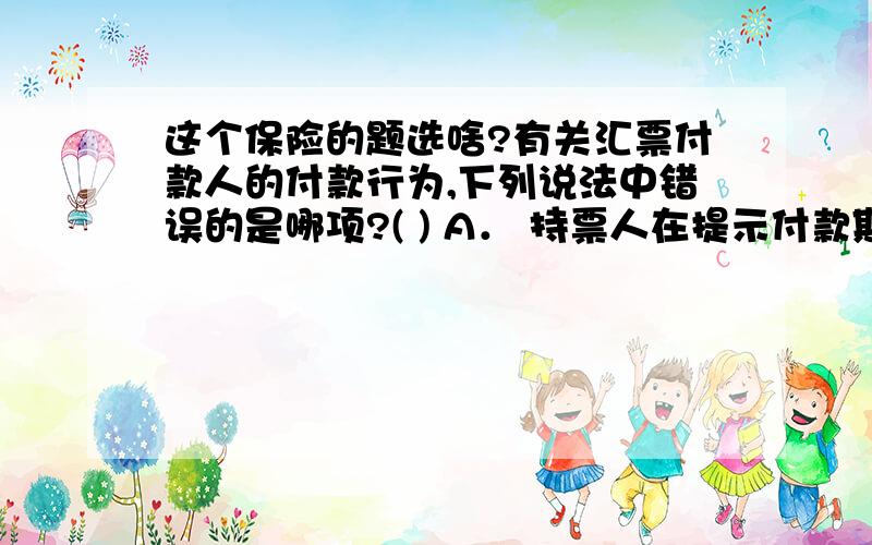 这个保险的题选啥?有关汇票付款人的付款行为,下列说法中错误的是哪项?( ) A． 持票人在提示付款期限内向付款人提示付款