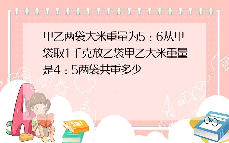 甲乙两袋大米重量为5：6从甲袋取1千克放乙袋甲乙大米重量是4：5两袋共重多少