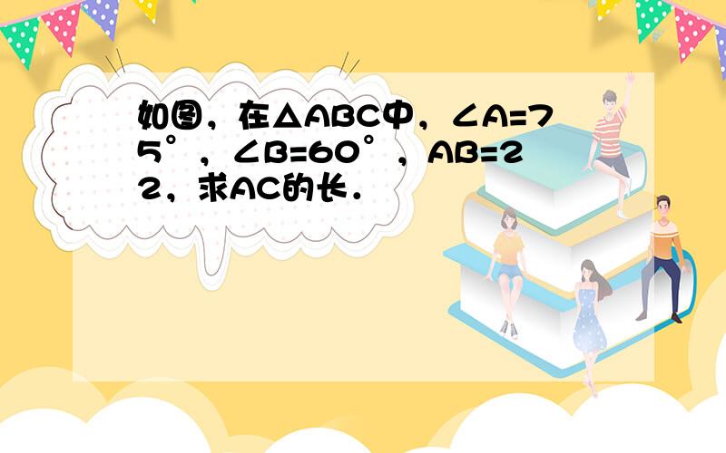 如图，在△ABC中，∠A=75°，∠B=60°，AB=22，求AC的长．