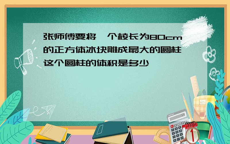 张师傅要将一个棱长为80cm的正方体冰块雕成最大的圆柱,这个圆柱的体积是多少