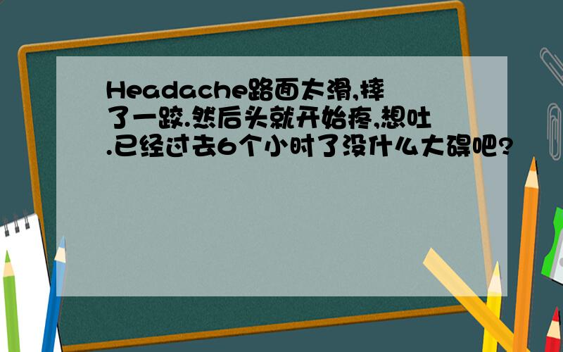 Headache路面太滑,摔了一跤.然后头就开始疼,想吐.已经过去6个小时了没什么大碍吧?