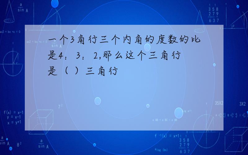 一个3角行三个内角的度数的比是4：3：2,那么这个三角行是（ ）三角行