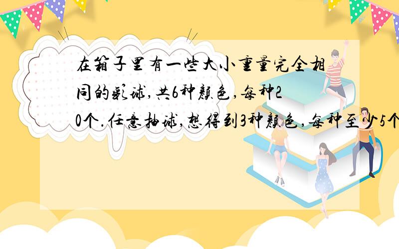 在箱子里有一些大小重量完全相同的彩球,共6种颜色,每种20个.任意抽球,想得到3种颜色,每种至少5个球.