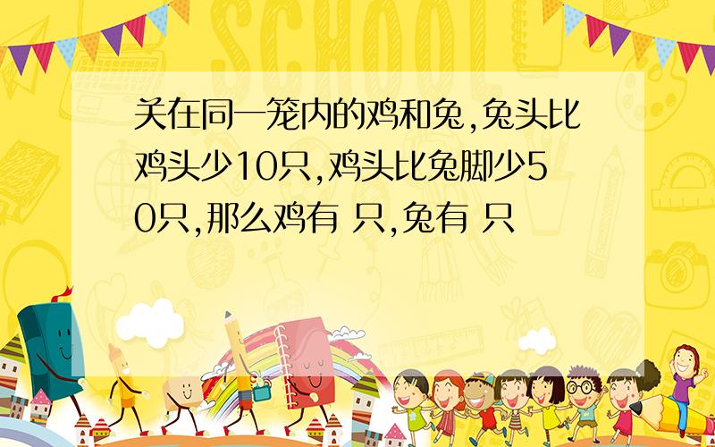 关在同一笼内的鸡和兔,兔头比鸡头少10只,鸡头比兔脚少50只,那么鸡有 只,兔有 只