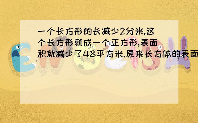 一个长方形的长减少2分米,这个长方形就成一个正方形,表面积就减少了48平方米.原来长方体的表面积是?