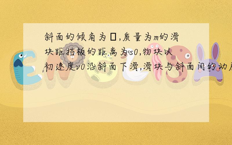 斜面的倾角为θ,质量为m的滑块距挡板的距离为s0,物块以初速度v0沿斜面下滑,滑块与斜面间的动摩擦因数为μ,滑块所受摩擦