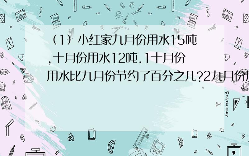 （1）小红家九月份用水15吨,十月份用水12吨.1十月份用水比九月份节约了百分之几?2九月份用水比十月份多百分之几?（2