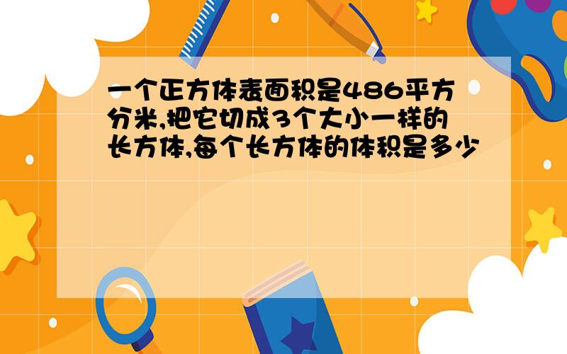 一个正方体表面积是486平方分米,把它切成3个大小一样的长方体,每个长方体的体积是多少