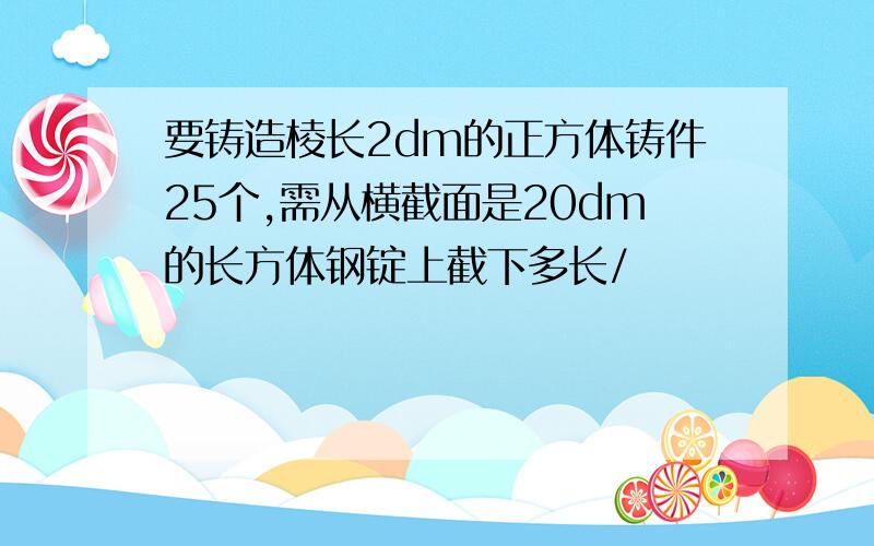 要铸造棱长2dm的正方体铸件25个,需从横截面是20dm的长方体钢锭上截下多长/