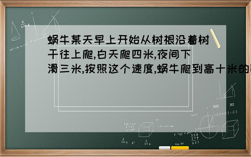 蜗牛某天早上开始从树根沿着树干往上爬,白天爬四米,夜间下滑三米,按照这个速度,蜗牛爬到高十米的数顶要几天