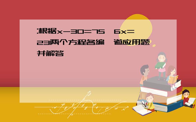 :根据x-30=75,6x=23两个方程各编一道应用题、并解答