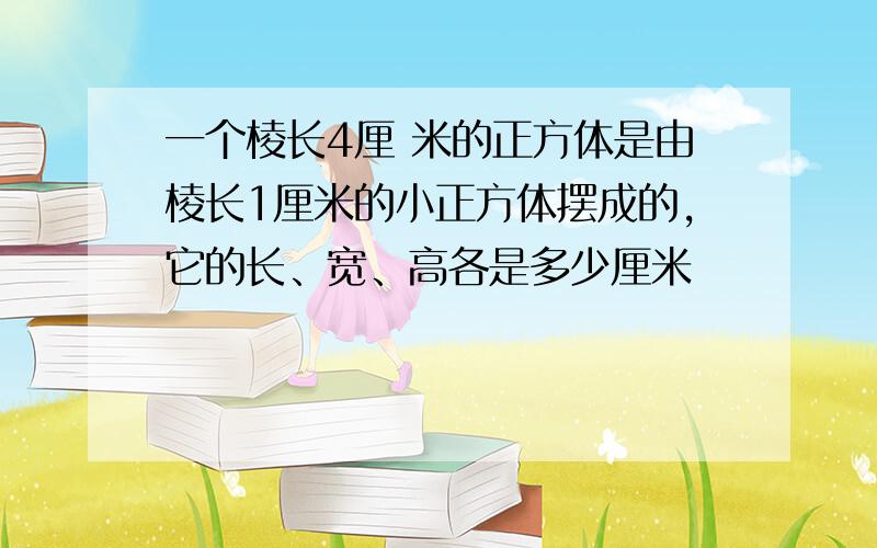 一个棱长4厘 米的正方体是由棱长1厘米的小正方体摆成的,它的长、宽、高各是多少厘米