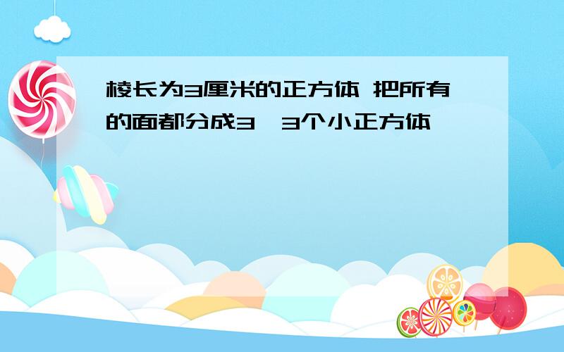 棱长为3厘米的正方体 把所有的面都分成3×3个小正方体