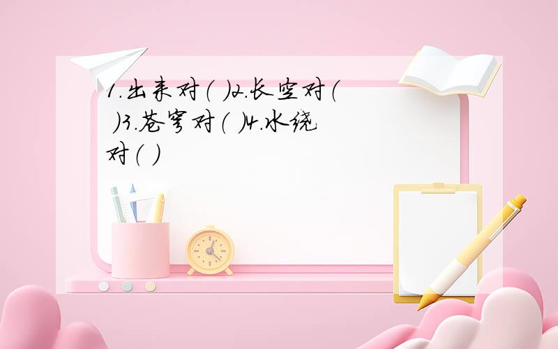 1.出来对（ ）2.长空对（ ）3.苍穹对（ ）4.水绕对（ ）