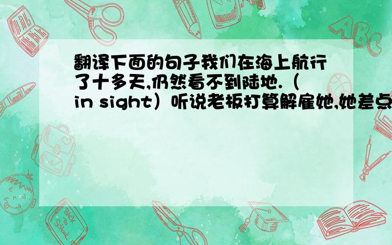 翻译下面的句子我们在海上航行了十多天,仍然看不到陆地.（in sight）听说老板打算解雇她,她差点要哭出来.(on t