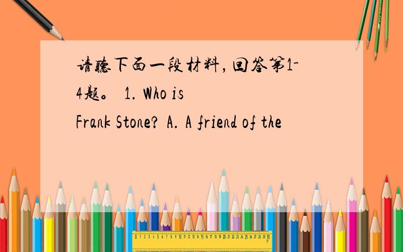 请听下面一段材料，回答第1-4题。 1. Who is Frank Stone? A. A friend of the