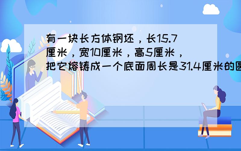 有一块长方体钢坯，长15.7厘米，宽10厘米，高5厘米，把它熔铸成一个底面周长是31.4厘米的圆锥形零件，圆锥形零件的高