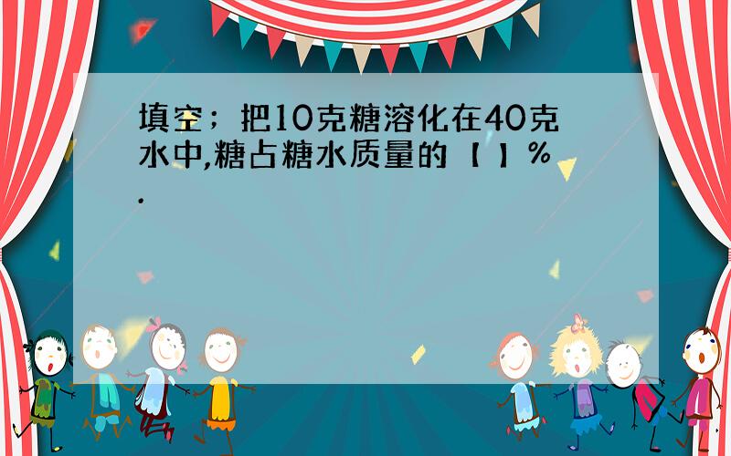 填空；把10克糖溶化在40克水中,糖占糖水质量的【 】%.