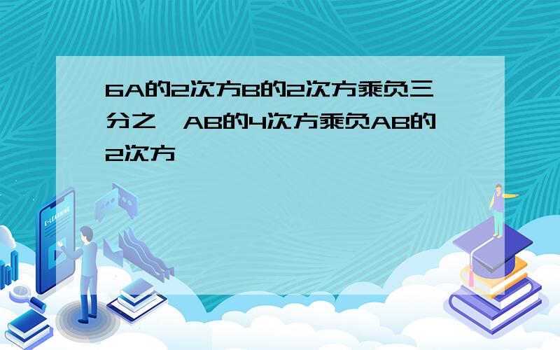 6A的2次方B的2次方乘负三分之一AB的4次方乘负AB的2次方