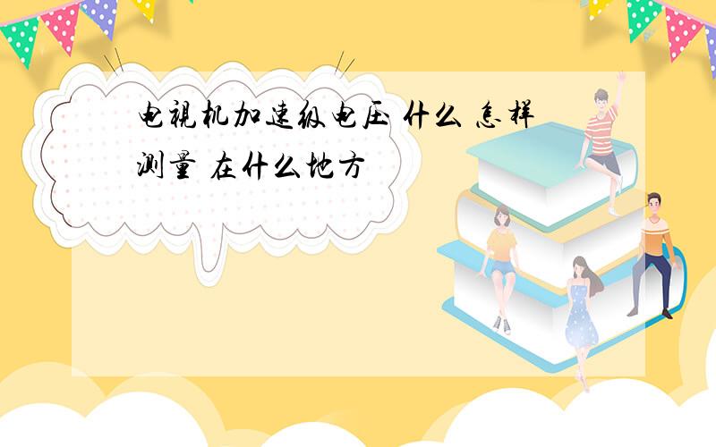 电视机加速级电压 什么 怎样测量 在什么地方