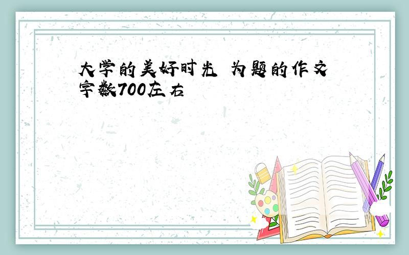 大学的美好时光 为题的作文 字数700左右