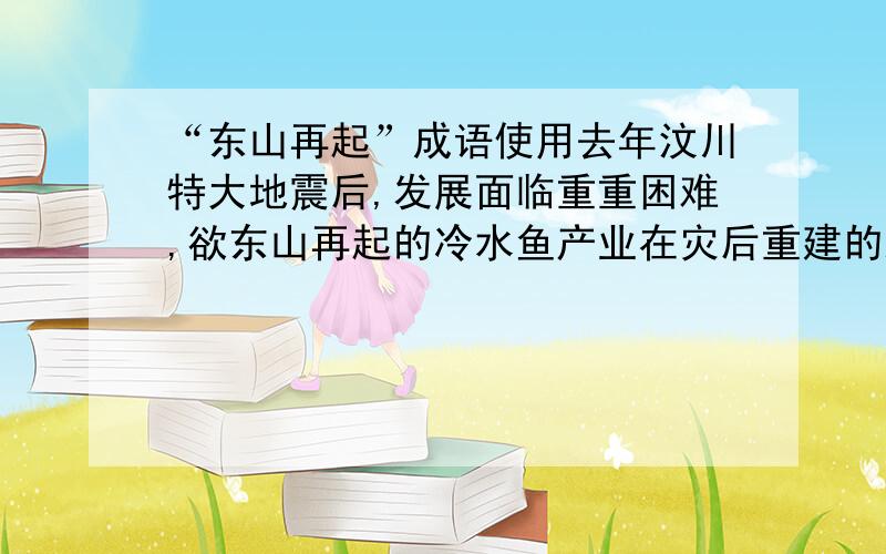 “东山再起”成语使用去年汶川特大地震后,发展面临重重困难,欲东山再起的冷水鱼产业在灾后重建的路上执着地艰难前行.以上这句