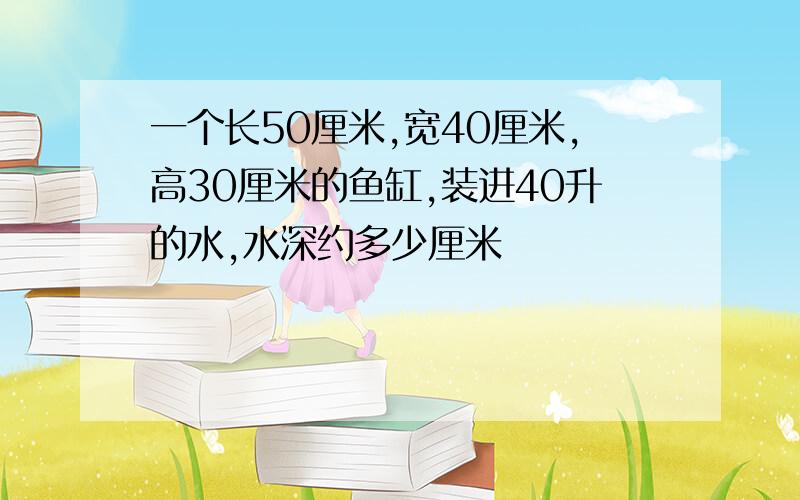 一个长50厘米,宽40厘米,高30厘米的鱼缸,装进40升的水,水深约多少厘米