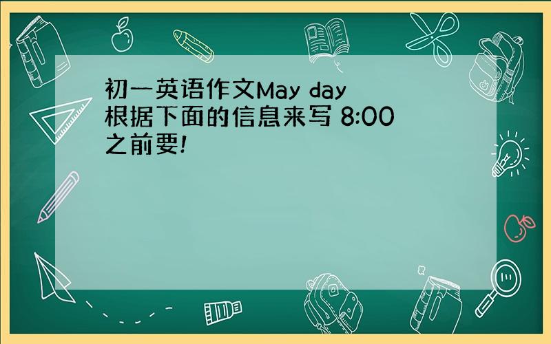 初一英语作文May day 根据下面的信息来写 8:00之前要!