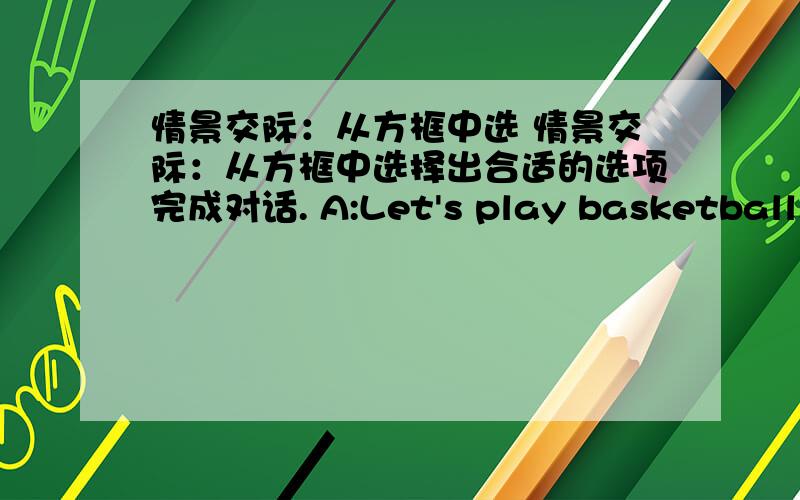 情景交际：从方框中选 情景交际：从方框中选择出合适的选项完成对话. A:Let's play basketball.B: