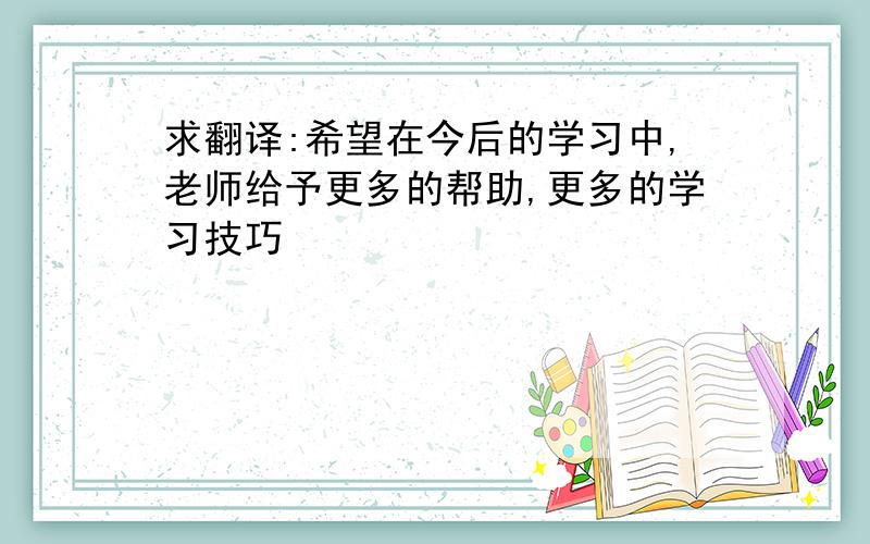 求翻译:希望在今后的学习中,老师给予更多的帮助,更多的学习技巧