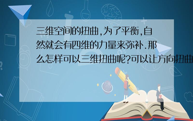 三维空间的扭曲,为了平衡,自然就会有四维的力量来弥补.那么怎样可以三维扭曲呢?可以让方向扭曲.那么怎样让方向扭曲呢?再来