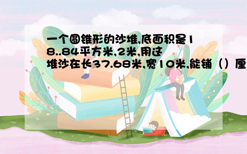 一个圆锥形的沙堆,底面积是18..84平方米,2米,用这堆沙在长37.68米,宽10米,能铺（）厘米厚?