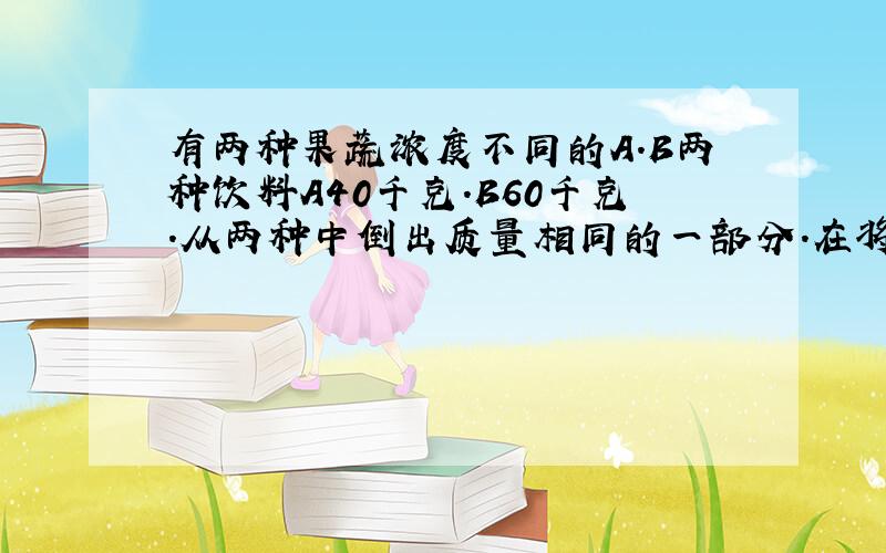 有两种果蔬浓度不同的A.B两种饮料A40千克.B60千克.从两种中倒出质量相同的一部分.在将所倒出的与另一种饮料剩下的部