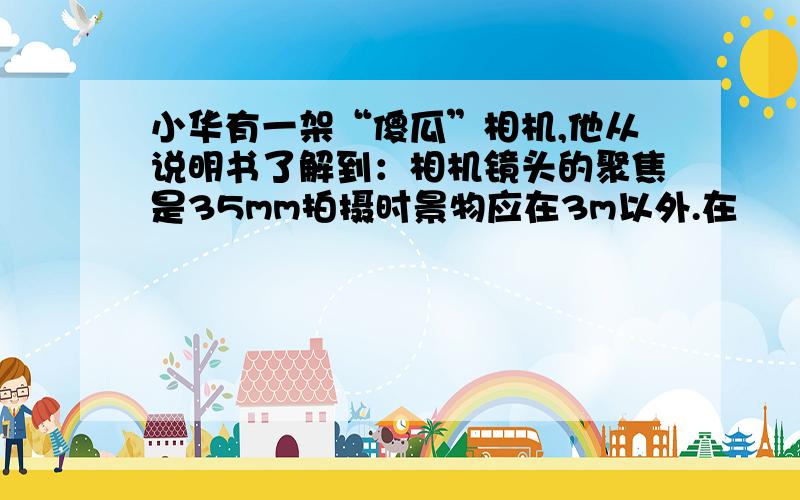 小华有一架“傻瓜”相机,他从说明书了解到：相机镜头的聚焦是35mm拍摄时景物应在3m以外.在