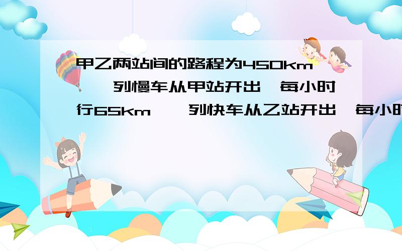 甲乙两站间的路程为450km,一列慢车从甲站开出,每小时行65km,一列快车从乙站开出,每小时行85km