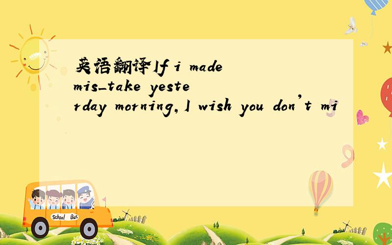 英语翻译If i made mis_take yesterday morning,I wish you don't mi